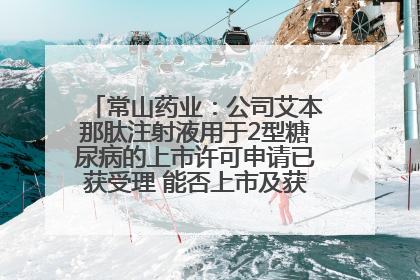 常山药业：公司艾本那肽注射液用于2型糖尿病的上市许可申请已获受理 能否上市及获批时间存在不确定性
